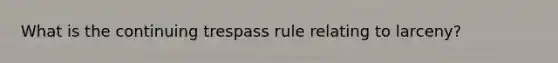 What is the continuing trespass rule relating to larceny?