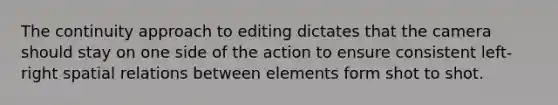 The continuity approach to editing dictates that the camera should stay on one side of the action to ensure consistent left-right spatial relations between elements form shot to shot.