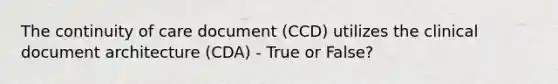 The continuity of care document (CCD) utilizes the clinical document architecture (CDA) - True or False?