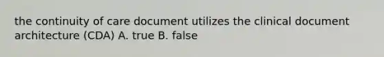 the continuity of care document utilizes the clinical document architecture (CDA) A. true B. false