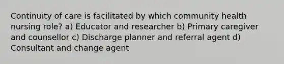 Continuity of care is facilitated by which community health nursing role? a) Educator and researcher b) Primary caregiver and counsellor c) Discharge planner and referral agent d) Consultant and change agent