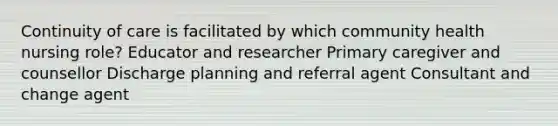 Continuity of care is facilitated by which community health nursing role? Educator and researcher Primary caregiver and counsellor Discharge planning and referral agent Consultant and change agent