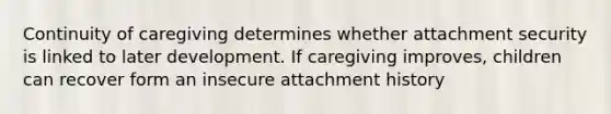 Continuity of caregiving determines whether attachment security is linked to later development. If caregiving improves, children can recover form an insecure attachment history