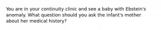 You are in your continuity clinic and see a baby with Ebstein's anomaly. What question should you ask the infant's mother about her medical history?