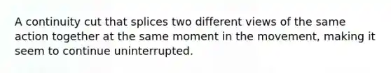 A continuity cut that splices two different views of the same action together at the same moment in the movement, making it seem to continue uninterrupted.