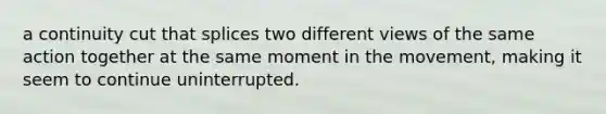 a continuity cut that splices two different views of the same action together at the same moment in the movement, making it seem to continue uninterrupted.