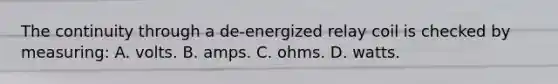 The continuity through a de-energized relay coil is checked by measuring: A. volts. B. amps. C. ohms. D. watts.