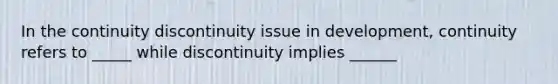 In the continuity discontinuity issue in development, continuity refers to _____ while discontinuity implies ______