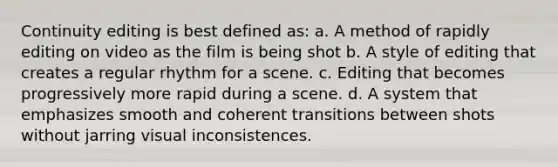 Continuity editing is best defined as: a. A method of rapidly editing on video as the film is being shot b. A style of editing that creates a regular rhythm for a scene. c. Editing that becomes progressively more rapid during a scene. d. A system that emphasizes smooth and coherent transitions between shots without jarring visual inconsistences.