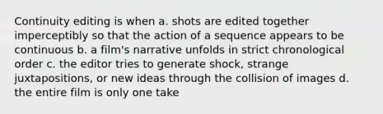 Continuity editing is when a. shots are edited together imperceptibly so that the action of a sequence appears to be continuous b. a film's narrative unfolds in strict chronological order c. the editor tries to generate shock, strange juxtapositions, or new ideas through the collision of images d. the entire film is only one take