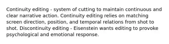 Continuity editing - system of cutting to maintain continuous and clear narrative action. Continuity editing relies on matching screen direction, position, and temporal relations from shot to shot. Discontinuity editing - Eisenstein wants editing to provoke psychological and emotional response.