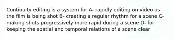 Continuity editing is a system for A- rapidly editing on video as the film is being shot B- creating a regular rhythm for a scene C- making shots progressively more rapid during a scene D- for keeping the spatial and temporal relations of a scene clear