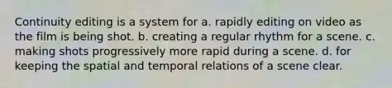 Continuity editing is a system for a. rapidly editing on video as the film is being shot. b. creating a regular rhythm for a scene. c. making shots progressively more rapid during a scene. d. for keeping the spatial and temporal relations of a scene clear.