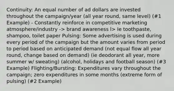 Continuity: An equal number of ad dollars are invested throughout the campaign/year (all year round, same level) (#1 Example) - Constantly reinforce in competitive marketing atmosphere/industry -> brand awareness l> Ie toothpaste, shampoo, toilet paper Pulsing: Some advertising is used during every period of the campaign but the amount varies from period to period based on anticipated demand (not equal flow all year round, change based on demand) (ie deodorant all year, more summer w/ sweating) (alcohol, holidays and football season) (#3 Example) Flighting/Bursting: Expenditures vary throughout the campaign; zero expenditures in some months (extreme form of pulsing) (#2 Example)