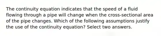 The continuity equation indicates that the speed of a fluid flowing through a pipe will change when the cross-sectional area of the pipe changes. Which of the following assumptions justify the use of the continuity equation? Select two answers.