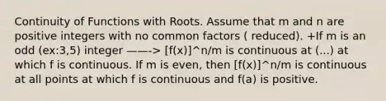 Continuity of Functions with Roots. Assume that m and n are positive integers with no common factors ( reduced). +If m is an odd (ex:3,5) integer ——-> [f(x)]^n/m is continuous at (...) at which f is continuous. If m is even, then [f(x)]^n/m is continuous at all points at which f is continuous and f(a) is positive.