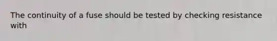 The continuity of a fuse should be tested by checking resistance with