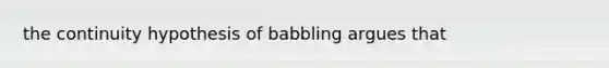 the continuity hypothesis of babbling argues that