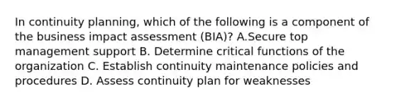 In continuity planning, which of the following is a component of the business impact assessment (BIA)? A.Secure top management support B. Determine critical functions of the organization C. Establish continuity maintenance policies and procedures D. Assess continuity plan for weaknesses