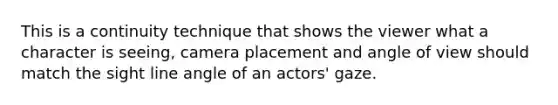This is a continuity technique that shows the viewer what a character is seeing, camera placement and angle of view should match the sight line angle of an actors' gaze.