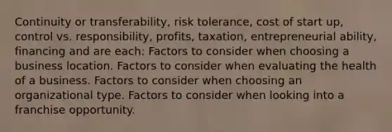 Continuity or transferability, risk tolerance, cost of start up, control vs. responsibility, profits, taxation, entrepreneurial ability, financing and are each: Factors to consider when choosing a business location. Factors to consider when evaluating the health of a business. Factors to consider when choosing an organizational type. Factors to consider when looking into a franchise opportunity.