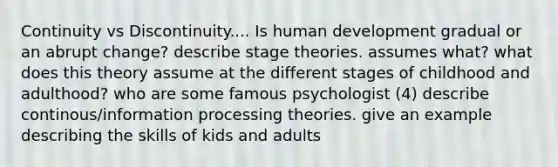 Continuity vs Discontinuity.... Is human development gradual or an abrupt change? describe stage theories. assumes what? what does this theory assume at the different stages of childhood and adulthood? who are some famous psychologist (4) describe continous/information processing theories. give an example describing the skills of kids and adults