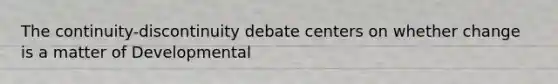 The continuity-discontinuity debate centers on whether change is a matter of Developmental