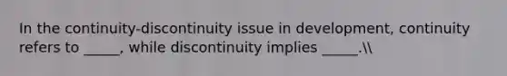 In the continuity-discontinuity issue in development, continuity refers to _____, while discontinuity implies _____.