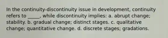 In the continuity-discontinuity issue in development, continuity refers to _____, while discontinuity implies: a. abrupt change; stability. b. gradual change; distinct stages. c. qualitative change; quantitative change. d. discrete stages; gradations.