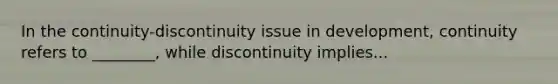 In the continuity-discontinuity issue in development, continuity refers to ________, while discontinuity implies...