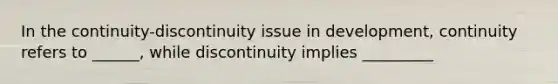 In the continuity-discontinuity issue in development, continuity refers to ______, while discontinuity implies _________