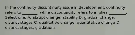 In the continuity-discontinuity issue in development, continuity refers to ________, while discontinuity refers to implies _________. Select one: A. abrupt change; stability B. gradual change; distinct stages C. qualitative change; quantitative change D. distinct stages; gradations.