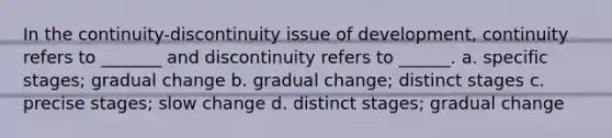 In the continuity-discontinuity issue of development, continuity refers to _______ and discontinuity refers to ______. a. specific stages; gradual change b. gradual change; distinct stages c. precise stages; slow change d. distinct stages; gradual change