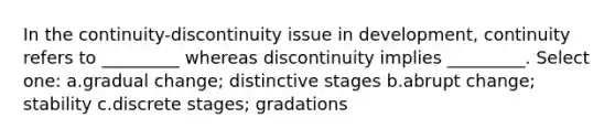 In the continuity-discontinuity issue in development, continuity refers to _________ whereas discontinuity implies _________. Select one: a.gradual change; distinctive stages b.abrupt change; stability c.discrete stages; gradations