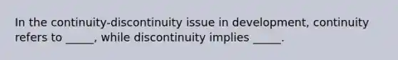 In the continuity-discontinuity issue in development, continuity refers to _____, while discontinuity implies _____.