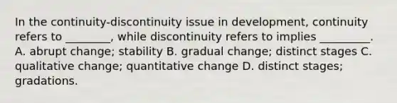 In the continuity-discontinuity issue in development, continuity refers to ________, while discontinuity refers to implies _________. A. abrupt change; stability B. gradual change; distinct stages C. qualitative change; quantitative change D. distinct stages; gradations.