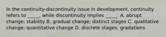 In the continuity-discontinuity issue in development, continuity refers to _____, while discontinuity implies _____. A. abrupt change; stability B. gradual change; distinct stages C. qualitative change; quantitative change D. discrete stages; gradations