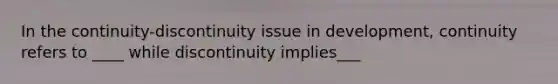 In the continuity-discontinuity issue in development, continuity refers to ____ while discontinuity implies___