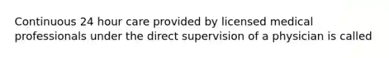 Continuous 24 hour care provided by licensed medical professionals under the direct supervision of a physician is called