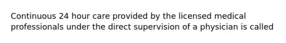Continuous 24 hour care provided by the licensed medical professionals under the direct supervision of a physician is called