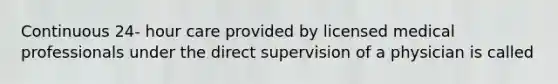 Continuous 24- hour care provided by licensed medical professionals under the direct supervision of a physician is called