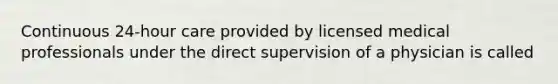 Continuous 24-hour care provided by licensed medical professionals under the direct supervision of a physician is called