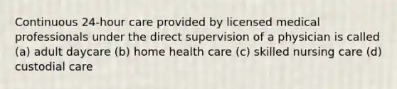 Continuous 24-hour care provided by licensed medical professionals under the direct supervision of a physician is called (a) adult daycare (b) home health care (c) skilled nursing care (d) custodial care