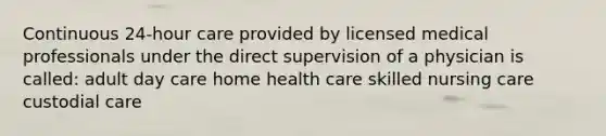 Continuous 24-hour care provided by licensed medical professionals under the direct supervision of a physician is called: adult day care home health care skilled nursing care custodial care