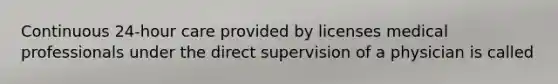 Continuous 24-hour care provided by licenses medical professionals under the direct supervision of a physician is called