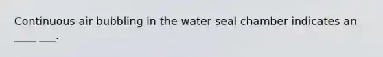 Continuous air bubbling in the water seal chamber indicates an ____ ___.