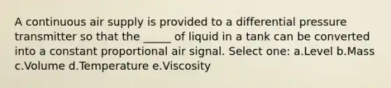 A continuous air supply is provided to a differential pressure transmitter so that the _____ of liquid in a tank can be converted into a constant proportional air signal. Select one: a.Level b.Mass c.Volume d.Temperature e.Viscosity