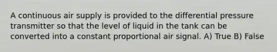 A continuous air supply is provided to the differential pressure transmitter so that the level of liquid in the tank can be converted into a constant proportional air signal. A) True B) False