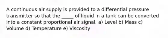 A continuous air supply is provided to a differential pressure transmitter so that the _____ of liquid in a tank can be converted into a constant proportional air signal. a) Level b) Mass c) Volume d) Temperature e) Viscosity