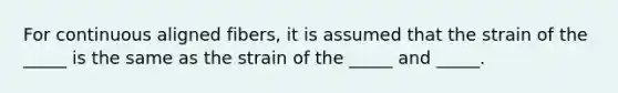 For continuous aligned fibers, it is assumed that the strain of the _____ is the same as the strain of the _____ and _____.